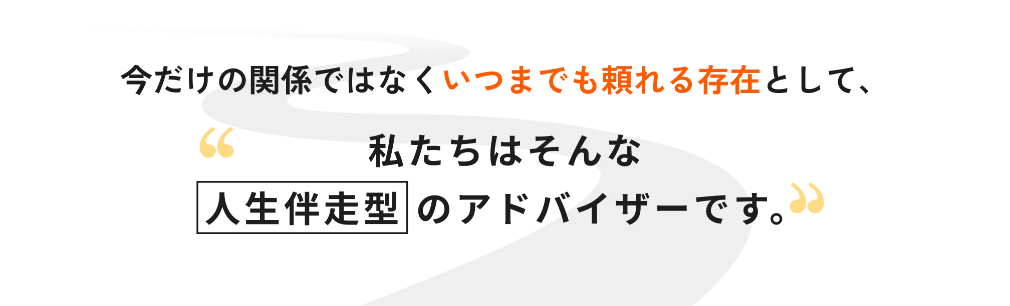 今だけの関係ではなくいつまでも頼れる存在として、私たちはそんな人生伴走型のアドバイザーです。